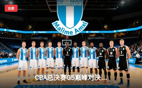 CBA总决赛G5巅峰对决：辽宁本钢逆转广东宏远成功卫冕