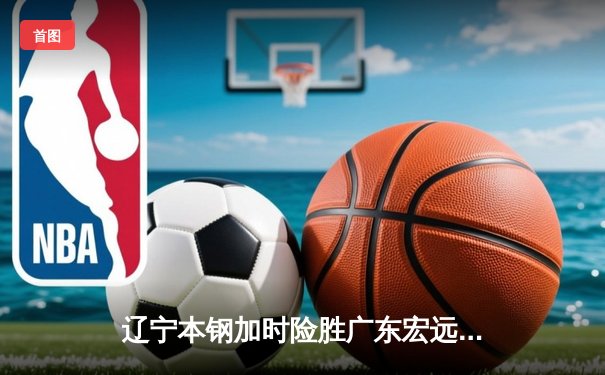辽宁本钢加时险胜广东宏远，赵继伟33分导演逆转好戏